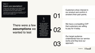 Template by
Slide 3.1
Explain your assumptions*.
Present each assumption you’ve tested in order
to make sure your solution works and will be a
guaranteed hit with your target audience.
*Assumptions are the expectations or presumptions you have
about your venture concept. To confirm or deny these, you
have to conduct a validation track.
Customers show interest in
our product and confirm it
answers their pain points.
We have a compelling CVP
that customers are willing
to pay for it today.
Our target audience
understands how our service
works and they love our
approach.
There were a few
assumptions we
wanted to test
01
02
03
You can choose to
go over all your
assumptions at once
and present the
experiments after, or
tackle each
assumption with its
correlating set of
experiments before
moving on to the
next assumption.
T I P
 
