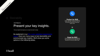 W
Present your key insights.
3.3 How to
As explained in our 50+ Lean validation experiments
report, there are many ways to test desirability and
communicate key insights. We’ll show you some
options in the following slides.
3 Desirability
The key insights that shaped your concept into what it is today.
P
r
e
s
e
n
t
y
o
u
r
k
e
y
i
n
s
i
g
h
t
s
H
o
w
t
o
If your company conducts transactions
strictly with other companies, then you
fall under the Business-to-Business
(B2B) model.
Perfect for B2B
Great for B2C
If your company conducts transactions
with individuals, then you fall under the
Business-to-Consumer (B2B) model.
 