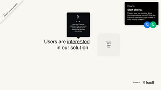 Template by
Users are interested
in our solution.
You can
add a
visual
here.
T I P
Start with a strong
statement that convinces
your audience your
solution has proven
desirability.
How to:
Start strong.
Present your key insights: Were
your assumptions correct? What are
the most important things to keep in
mind moving forward?
P
r
e
s
e
n
t
y
o
u
r
k
e
y
i
n
s
i
g
h
t
s
H
o
w
t
o
 