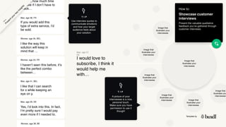 Template by
Image that
illustrates your
interviewee
I like the way this
solution will keep in
mind that …
Woman, age 35, BEL
How to:
Showcase customer
interviews
Present the valuable qualitative
feedback you’ve gathered through
customer interviews.
I would love to
subscribe, I think it
would help me
with…
Man, age 27,
DE
If you would add this
type of extra service, I’d
be sold.
Man, age 38, FR
Image that
illustrates your
interviewee
Image that
illustrates your
interviewee
Image that
illustrates your
interviewee
Image that
illustrates your
interviewee Image that
illustrates your
interviewee
Image that
illustrates you
interviewee
I haven’t seen this before, it’s
like the perfect combo
between…
Woman, age 24, FR
I like that I can search
for x while keeping an
eye on y.
Man, age 31, BEL
Yes, I’d look into this. In fact,
I’m pretty sure I would pay
even more if I needed to.
Man, age 29, DE
imagine how much time
I’d save if I don’t have to
check…
Woman, age 38, BE
P
r
e
s
e
n
t
y
o
u
r
k
e
y
i
n
s
i
g
h
t
s
H
o
w
t
o
A picture of your
interviewee is a nice,
personal touch.
Make sure you have
permission to use it
though!
T I P
T I P
Use interview quotes to
communicate emotions
and how your target
audience feels about
your solution.
 