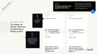 Template by
Yes, this setup would be
feasible. Nevertheless,
it is an innovation in this
area of work that we
would be interested in.
Managing partner - Health
Good thinking - you’re
approaching a classic
bottleneck in an
innovative way.
CEO - Health
From an HR perspective,
this would be an
improvement. It would fit
our current workflow
perfectly.
Head of HR - Bank and Insurance
These interviews are great for B2B
validation because they enable you to:
-Get valuable feedback from experts
-Scout for possible partners
This would benefit us
and our clients, you can
contact us again for a
follow up.
Supplier - Health
T I P
This peaks my
interest. When are
you planning on
starting a pilot?
Head of Procurement - Logistics
P
r
e
s
e
n
t
y
o
u
r
k
e
y
i
n
s
i
g
h
t
s
H
o
w
t
o
How to:
Showcase partner and
supplier interviews.
T I P
Focus on comments
about feasibility and
expressed interest in
the solution or a
partnership.
Indicate title
and area of
work.
 