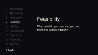 8 Roadmap
The ask
9
1
2
3
4
5
6
7
The problem
The solution
Desirability
Feasibility
Viability
Go to market
Right to win
4 Feasibility
What proof do you have that you can
make this venture happen?
Feasibility
 