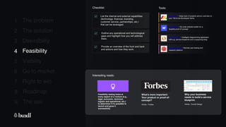 8 Roadmap
The ask
9
1
2
3
4
5
6
7
The problem
The solution
Desirability
Feasibility
Viability
Go to market
Right to win
Checklist: Tools:
List the internal and external capabilities
(technology, financial, branding,
customer service, partnerships, etc.)
that can be leveraged.
4 Feasibility
Outline any operational and technological
gaps and highlight how you will address
them.
Provide an overview of the front and back
end actions and how they work.
Monday - Keep track of projects and an overview on
your ‘Yet-to-be-Developed’ items.
Webflow - No code website builder for a
feasible proof of concept.
Feasibility testing looks at
every aspect of a venture (e.g.,
legal, economic, technical,
logistic and operational, etc.)
to determine if it’s possible to
launch and grow it
successfully.
Interesting reads:
Usabilityhub - Remote user-testing and
research platform.
What’s more important:
Your product or proof-of-
concept?
Article - Forbes
Lucidchart - Intelligent diagramming application
with e.g. service blueprints and a supporting blog.
Why your business
needs to build a service
blueprint.
Article - Corrall Design
 