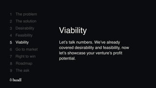 8 Roadmap
The ask
9
1
2
3
4
5
6
7
The problem
The solution
Desirability
Feasibility
Viability
Go to market
Right to win
5 Viability Let’s talk numbers. We’ve already
covered desirability and feasibility, now
let’s showcase your venture’s profit
potential.
Viability
 