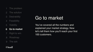 8 Roadmap
The ask
9
1
2
3
4
5
6
7
The problem
The solution
Desirability
Feasibility
Viability
Go to market
Right to win
6 Go to market
You’ve covered all the numbers and
explained your market strategy. Now
let’s tell them how you’ll reach your first
100 customers.
Go to market
 