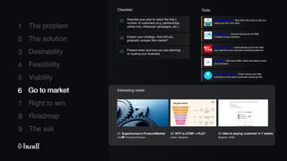 8 Roadmap
The ask
9
1
2
3
4
5
6
7
The problem
The solution
Desirability
Feasibility
Viability
Go to market
Right to win
Checklist: Tools:
Explain your strategy: How will you
gradually conquer this market?
Describe your plan to reach the first x
number of customers (e.g. partnerships,
online-only, influencer campaigns, etc.).
Present when and how you are planning
on scaling your business.
6 Go to market
First100users - Blog filled with tools to help you
reach your first 100 users.
Interesting reads:
01 Superhuman’s Product/Market
fit
Article - First Round Review
Expandi.io - Growth hacking tool for B2B
LinkedIn loving marketers.
02 WTF is GTMF + PLG?
Article - Blackbird
03 Idea to paying customer in 7 weeks
Blogpost - Buffer
Supermetrics - Automatically pull all the data
you need from your favourite marketing platforms.
Upviral - Get more traffic, leads and sales to grow
your business.
Phantom Buster - Chain actions and data
extraction on the web to generate overall growth.
 