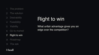 8 Roadmap
The ask
9
1
2
3
4
5
6
7
The problem
The solution
Desirability
Feasibility
Viability
Go to market
Right to win
7 Right to win
What unfair advantage gives you an
edge over the competition?
Right to win
 