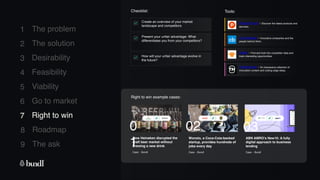8 Roadmap
The ask
9
1
2
3
4
5
6
7
The problem
The solution
Desirability
Feasibility
Viability
Go to market
Right to win
Checklist: Tools:
Create an overview of your market
landscape and competitors.
How will your unfair advantage evolve in
the future?
Present your unfair advantage: What
differentiates you from your competitors?
Product Hunt - Discover the latest products and
services.
Crunchbase - Innovative companies and the
people behind them.
Owler - Find and look into competitor data and
track interesting opportunities.
Trendhunter - An impressive collection of
innovation content and cutting edge ideas.
7 Right to win
Right to win example cases:
How Heineken disrupted the
craft beer market without
brewing a new drink
Case - Bundl
0
1
Wonolo, a Coca-Cola-backed
startup, provides hundreds of
jobs every day
Case - Bundl
02
ABN AMRO’s New10: A fully
digital approach to business
lending
Case - Bundl
03
 