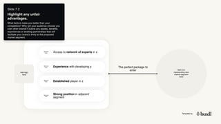 Template by
Slide 7.2
Highlight any unfair
advantages.
What factors make you better than your
competitors? Why will your audience choose you
over other brands?Outline any assets, benefits,
experiences or existing partnerships that will
facilitate your brand’s entry to the proposed
market segment.
Add logo
here
Access to network of experts in x
Experience with developing y
Established player in z
Strong position in adjacent
segment
Add icon
here
Add icon
here
Add icon
here
Add icon
here
Add icon
representing new
market segment
here
The perfect package to
enter
 