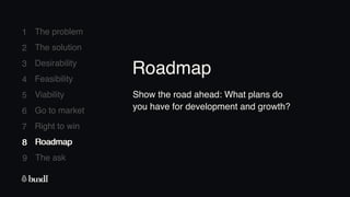 8 Roadmap
The ask
9
1
2
3
4
5
6
7
The problem
The solution
Desirability
Feasibility
Viability
Go to market
Right to win
8 Roadmap
Show the road ahead: What plans do
you have for development and growth?
Roadmap
 