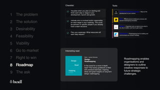 8 Roadmap
The ask
9
1
2
3
4
5
6
7
The problem
The solution
Desirability
Feasibility
Viability
Go to market
Right to win
Checklist: Tools:
Plan your expenses: What resources will
each step require?
Indicate who is involved and/or responsible
for each stage in your roadmap. This could
be partners or specific people if you already
have a team structure.
Visualise when you plan on starting and
finish each step or stage in your
development, launch and growth.
8 Roadmap
Venture Roadmap Canvas - Map out the
development of your venture.
Asana - Organises work so teams know what to
do, why it matters, and how to get it done.
Roadmunk - Roadmapping tool for building and
communicate your product strategy.
Miro - Multifunctional whiteboard universe with
several roadmapping templates.
Interesting read:
Design
Roadmapping
Book - Lianne Simonse
In the mood for a more in-depth
read? This handy guidebook is filled
with practical exercises, inspiring
ideas and great insights on long term
design roadmapping.
Roadmapping enables
organisations and
designers to outline
creative responses to
future strategic
challenges.
 