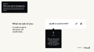 Template by
What we ask of you:
In order to get to
this point, we
would need…
xx.xK to build the MVP
Slide 9.1
Pitch your ask to management.
Here we are, the ask. Be concise, be concrete
and make sure you can get a clear yes or no
answer.
Make your ask as specific
as possible. What exactly
are you asking for:
Funding? More time? A
bigger team? A green light
for your approach?
T I P
 