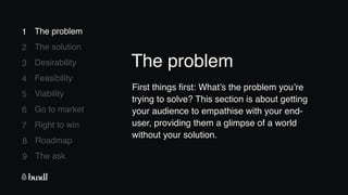 8 Roadmap
The ask
9
1
2
3
4
5
6
7
The problem
The solution
Desirability
Feasibility
Viability
Go to market
Right to win
1 The problem
First things first: What’s the problem you’re
trying to solve? This section is about getting
your audience to empathise with your end-
user, providing them a glimpse of a world
without your solution.
The problem
 