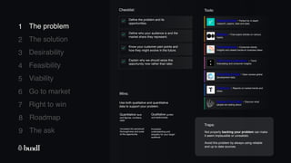 8 Roadmap
The ask
9
1
2
3
4
5
6
7
The problem
The solution
Desirability
Feasibility
Viability
Go to market
Right to win
Trends.vc - Reports on market trends and
ideas.
1 The problem
Checklist:
Traps:
Wins:
ResearchGate - Perfect for in depth
research, papers, data and stats.
Not properly backing your problem can make
it seem implausible or unrealistic.
Avoid this problem by always using reliable
and up to date sources.
Use both qualitative and quantitative
data to support your problem.
Quantitative facts
and figures, numbers,
stats
Qualitative quotes
and testimonials
Increases
understanding and
empathy for your target
audience
Increases the perceived
thoroughness and scale
of the opportunity
The Future Laboratory - Trend
forecasting and consumer insights.
Trendwatching - Consumer trends,
insights and related hands-on business ideas.
Tools:
World Bank Data - Open access global
development data.
Medium - Free expert articles on various
topics.
Define the problem and its
opportunities.
Define who your audience is and the
market share they represent.
Know your customer pain points and
how they might evolve in the future.
Explain why we should seize this
opportunity now rather than later.
Answer The Public - Discover what
people are asking about.
 