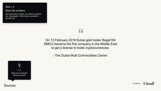 Template by
Sources:
T I P
Make sure to always
site your source.
Slide 1.4
Back the problem.
Gain secondary insights via credible institutes,
like: Newspapers, trend reports, academic
journals, etc.
“
On 13 February 2018 Dubai gold trader Regal RA
DMCC became the first company in the Middle East
to get a license to trade cryptocurrencies.
- The Dubai Multi Commodities Centre
 