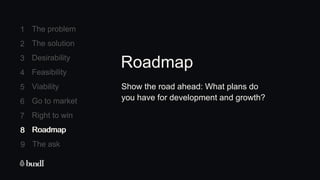 8 Roadmap
The ask
9
1
2
3
4
5
6
7
The problem
The solution
Desirability
Feasibility
Viability
Go to market
Right to win
8 Roadmap
Show the road ahead: What plans do
you have for development and growth?
Roadmap
 