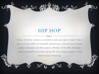 HIP HOP
Historia: El hip hop o hip-hop es un movimiento artístico que surgió en Estados Unidos a
finales de los años 1960 en las comunidades afroamericanas y latinoamericanas de barrios
  populares neoyorquinos como Bronx, Queens y Brooklyn. El DJ Afrika Bambaataa
subrayó los cuatro pilares de la cultura hip hop: MC, DJ, breakdance y grafiti.1 2 Otros
                            elementos incluyen el beatboxing.
 