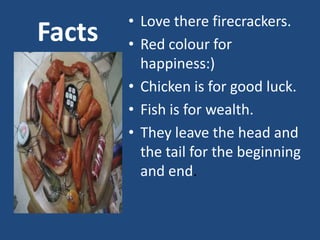 • Love there firecrackers.
Facts   • Red colour for
          happiness:)
        • Chicken is for good luck.
        • Fish is for wealth.
        • They leave the head and
          the tail for the beginning
          and end.
 