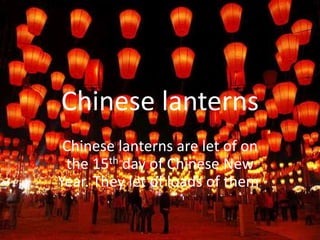Chinese lanterns
 Chinese lanterns are let of on
 the 15th day of Chinese New
Year. They let of loads of them.
 