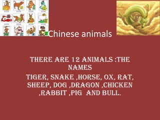 Chinese animals

 There are 12 animals :the
           names
Tiger, Snake ,Horse, Ox, Rat,
Sheep, Dog ,Dragon ,Chicken
   ,Rabbit ,Pig and Bull.
 
