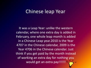 Chinese leap Year

   It was a Leap Year: unlike the western
calendar, where one extra day is added in
February, one whole leap month is added
  in a Chinese Leap year.2010 is the Year
 4707 in the Chinese calendar, 2009 is the
  Year 4706 in the Chinese calendar. Just
think if you get paid by the month instead
  of working an extra day for nothing you
        would get an extra pay!!!!!!
 