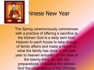 Chinese New Year

The Spring ceremoniously commences
with a practice of offering a sacrifice to
  the kitchen God is a deity sent from
 Heaven to each house to take charge
 of family affairs and make a report on
 what the family has done in the past
year to heaven annually on the date of
      the twenty-third. So with the
  preparations of feeding the kitchen
 God the celebrations of the Chinese
 