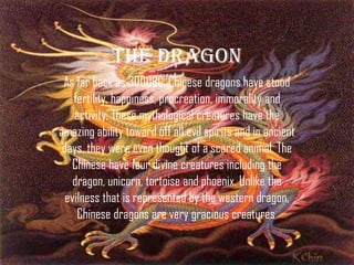 The dragon
 As far back as 3000BC, Chinese dragons have stood
    fertility, happiness, procreation, immorality and
    activity. These mythological creatures have the
amazing ability toward off all evil spirits and in ancient
 days, they were even thought of a scared animal. The
   Chinese have four divine creatures including the
    dragon, unicorn, tortoise and phoenix. Unlike the
  evilness that is represented by the western dragon,
     Chinese dragons are very gracious creatures.
 