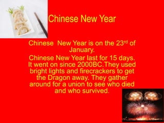 Chinese New Year

Chinese New Year is on the 23rd of
                January.
Chinese New Year last for 15 days.
It went on since 2000BC.They used
 bright lights and firecrackers to get
    the Dragon away. They gather
 around for a union to see who died
           and who survived.
 