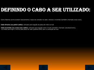 Definindo o cabo a ser utilizado:
Como falamos acima existem basicamente 2 tipos de conexão no cabo: directa e invertida (também chamada cross-over).


Cabo directo (ou patch cable): utilizado para ligação da placa de rede ao hub

Cabo invertido (ou cross-over cable): utilizado para ligação entre 2 hubs (também chamado cascateamento),
ou então para ligar 2 micros pela placa de rede (padrão RJ45) sem a utilização de hub.
 