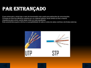 Par entrançado
O par entrançado é ainda hoje o meio de transmissão mais usado para aplicações de comunicações.
Consiste em dois fios idênticos cobertos por um material isolante, tendo ambos os fios a mesma
impedância para a terra, sendo deste modo um meio equilibrado.
Esta característica ajuda a diminuir a susceptibilidade do cabo a ruídos de cabos vizinhos e de fontes externas.
 