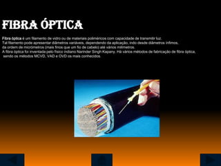 Fibra óptica
Fibra óptica é um filamento de vidro ou de materiais poliméricos com capacidade de transmitir luz.
Tal filamento pode apresentar diâmetros variáveis, dependendo da aplicação, indo desde diâmetros ínfimos,
da ordem de micrómetros (mais finos que um fio de cabelo) até vários milímetros.
A fibra óptica foi inventada pelo físico indiano Narinder Singh Kapany. Há vários métodos de fabricação de fibra óptica,
sendo os métodos MCVD, VAD e OVD os mais conhecidos.
 