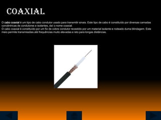 Coaxial
O cabo coaxial é um tipo de cabo condutor usado para transmitir sinais. Este tipo de cabo é constituído por diversas camadas
concêntricas de condutores e isolantes, daí o nome coaxial.
O cabo coaxial é constituído por um fio de cobre condutor revestido por um material isolante e rodeado duma blindagem. Este
meio permite transmissões até frequências muito elevadas e isto para longas distâncias.
 