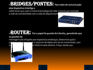 •Bridges/Pontes:                              Nas redes de comunicação
este dispositivo interliga 2
redes locais que usam a mesma tecnologia de rede. Conecta por exemplo
a rede da contabilidade com a rede do departamento de Marketing.




•Router:                 Faz o papel de guarda de trânsito, garantindo que
os pacotes de
mensagens são dirigidos aos respectivos endereços. Determina qual a
próxima rede, para a qual o conjunto de dados tem de ser transmitido, com
o objectivo de chegar a um determinado destino. Preço: desde 40€.
 