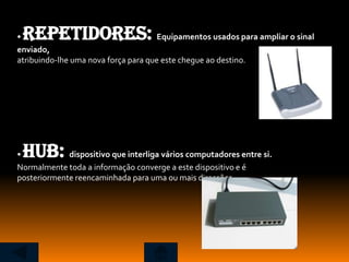 •Repetidores:                         Equipamentos usados para ampliar o sinal
enviado,
atribuindo-lhe uma nova força para que este chegue ao destino.




•HUB:        dispositivo que interliga vários computadores entre si.
Normalmente toda a informação converge a este dispositivo e é
posteriormente reencaminhada para uma ou mais direcções.
 