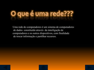 Uma rede de computadores é um sistema de computadores
 de dados constituído através da interligação de
computadores e os outros dispositivos, com finalidade
 de trocar informação e partilhar recursos.
 