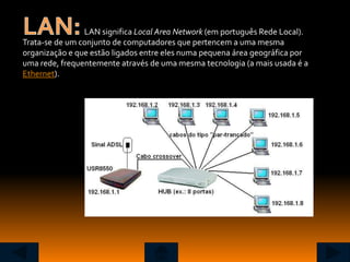 LAN significa Local Area Network (em português Rede Local).
Trata-se de um conjunto de computadores que pertencem a uma mesma
organização e que estão ligados entre eles numa pequena área geográfica por
uma rede, frequentemente através de uma mesma tecnologia (a mais usada é a
Ethernet).
 