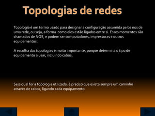 Topologia é um termo usado para designar a configuração assumida pelos nos de
uma rede, ou seja, a forma como eles estão ligados entre si. Esses momentos são
chamados de NOS, e podem ser computadores, impressoras e outros
equipamentos.

A escolha das topologias é muito importante, porque determina o tipo de
equipamento a usar, incluindo cabos.




Seja qual for a topologia utilizada, é preciso que exista sempre um caminho
através de cabos, ligando cada equipamento
 