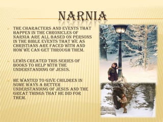 NARNIA
   THE CHARACTERS AND EVENTS THAT
    HAPPEN IN THE CHRONICLES OF
    NARNIA ARE ALL BASED ON PERSONS
    IN THE BIBLE EVENTS THAT WE AS
    CHRISTIANS ARE FACED WITH AND
    HOW WE CAN GET THROUGH THEM.

   LEWIS CREATED THIS SERIES OF
    BOOKS TO HELP WITH THE
    UNDERSTANDING OF JESUS.

   HE WANTED TO GIVE CHILDREN IN
    SOME WAYS A BETTER
    UNDERSTANDING OF JESUS AND THE
    GREAT THINGS THAT HE DID FOR
    THEM.
 