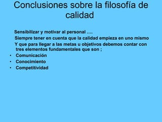 Conclusiones sobre la filosofía de calidad  Sensibilizar y motivar al personal …. Siempre tener en cuenta que la calidad empieza en uno mismo  Y que para llegar a las metas u objetivos debemos contar con tres elementos fundamentales que son ;  Comunicación  Conocimiento  Competitividad  