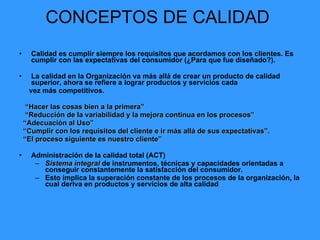 CONCEPTOS DE CALIDAD  Calidad es cumplir siempre los requisitos que acordamos con los clientes. Es cumplir con las expectativas del consumidor (¿Para que fue diseñado?). La calidad en la Organización va más allá de crear un producto de calidad superior, ahora se refiere a lograr productos y servicios cada  vez más competitivos. “ Hacer las cosas bien a la primera”  “ Reducción de la variabilidad y la mejora continua en los procesos”  “ Adecuación al Uso”  “ Cumplir con los requisitos del cliente e ir más allá de sus expectativas”.  “ El proceso siguiente es nuestro cliente”  Administración de la calidad total (ACT) Sistema integral  de instrumentos, técnicas y capacidades orientadas a conseguir constantemente la satisfacción del consumidor. Esto implica la superación constante de los procesos de la organización, la cual deriva en productos y servicios de alta calidad 