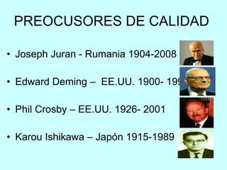 PREOCUSORES DE CALIDAD  Joseph Juran - Rumania 1904-2008  Edward Deming –  EE.UU. 1900- 1993 Phil Crosby – EE.UU. 1926- 2001  Karou Ishikawa – Japón 1915-1989 