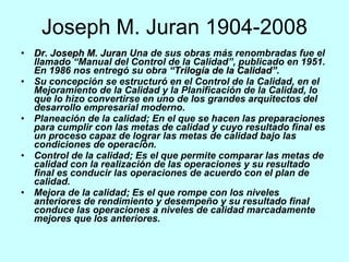 Joseph M. Juran 1904-2008 Dr. Joseph M. Juran  Una de sus obras más renombradas fue el llamado “Manual del Control de la Calidad”, publicado en 1951.  En 1986 nos entregó su obra  “Trilogía de la Calidad”.   Su concepción se estructuró en el Control de la Calidad, en el Mejoramiento de la Calidad y la Planificación de la Calidad, lo que lo hizo convertirse en uno de los grandes arquitectos del desarrollo empresarial moderno.     Planeación de la calidad; En el que se hacen las preparaciones para cumplir con las metas de calidad y cuyo resultado final es un proceso capaz de lograr las metas de calidad bajo las condiciones de operación.  Control de la calidad; Es el que permite comparar las metas de calidad con la realización de las operaciones y su resultado final es conducir las operaciones de acuerdo con el plan de calidad.  Mejora de la calidad; Es el que rompe con los niveles anteriores de rendimiento y desempeño y su resultado final conduce las operaciones a niveles de calidad marcadamente mejores que los anteriores. 