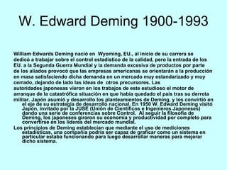 W. Edward Deming 1900-1993 William Edwards Deming nació en  Wyoming, EU., al inicio de su carrera se dedicó a trabajar sobre el control estadístico de la calidad, pero la entrada de los EU. a la Segunda Guerra Mundial y la demanda excesiva de productos por parte de los aliados provocó que las empresas americanas se orientarán a la producción en masa satisfaciendo dicha demanda en un mercado muy estandarizado y muy cerrado, dejando de lado las ideas de  otros precursores. Las autoridades japonesas vieron en los trabajos de este estudioso el motor de arranque de la catastrófica situación en que había quedado el país tras su derrota militar. Japón asumió y desarrollo los planteamientos de Deming, y los convirtió en el eje de su estrategia de desarrollo nacional. En 1950 W. Edward Deming visitó Japón, invitado por la JUSE (Unión de Científicos e Ingenieros Japoneses) dando una serie de conferencias sobre Control.  Al seguir la filosofía de Deming, los japoneses giraron su economía y productividad por completo para convertirse en los líderes del mercado mundial. Los principios de Deming establecían que mediante el uso de mediciones estadísticas, una compañía podría ser capaz de graficar como un sistema en particular estaba funcionando para luego desarrollar maneras para mejorar dicho sistema. 