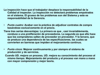 La inspección hace que el trabajador desplace la responsabilidad de la Calidad al inspector. La inspección no detectará problemas empotrados en el sistema. El grueso de los problemas son del Sistema y este es responsabilidad de la Gerencia. Punto cuatro:  Acabar con la práctica de adjudicar contratos de compra basándose exclusivamente en el precio. Tiene tres serias desventajas: La primera es que , casi invariablemente, conduce a una proliferación de proveedores. La segunda es que ello hace que los compradores salten de proveedor en proveedor. Y la tercera, que se produce una dependencia de las especificaciones, las cuales se convierten en barreras que impiden el mejoramiento continuo. Punto cinco : Mejorar continuamente y por siempre el sistema de producción y de servicios. Cuando UD. mejora un proceso, UD. mejora su conocimiento del proceso al mismo tiempo. Mejoramiento del producto y el proceso van mano a mano con mayor comprensión y mejor teoría. 