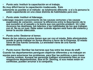Punto seis : Instituir la capacitación en el trabajo. Es muy difícil borrar la capacitación inadecuada,  Esto solamente es posible si el método  es totalmente diferente  o si a la persona la están capacitando en una clase distinta de habilidades para eso. Punto siete : Instituir el liderazgo. Liderazgo requiere conocimiento de las causas comunes y las causas especiales de variación; conocer la diferencia entre la descripción de lo que sucedió en el pasado y la teoría que nos permita predecir. Un Líder reconoce las destrezas, los talentos y las habilidades de los que trabajan con él. No es un juez. Debe saber cuando alguien está fuera del sistema y tomar la acción adecuada. Punto ocho : Desterrar el temor. Nueve de los catorce puntos tienen que ver con el miedo. Sólo eliminándolo puede la gente trabajar en forma efectiva a favor de la Empresa. El miedo viene de una fuente conocida. La ansiedad viene de una fuente desconocida. Punto nueve:  Derribar las barreras que hay entre las áreas de staff. Cuando los departamentos persiguen objetivos diferentes y no trabajan en equipo para solucionar los problemas, para fijar las políticas o para trazar nuevos rumbos. Aunque las personas trabajen sumamente bien en sus respectivos departamentos, dice el Dr. Deming, si sus metas están en conflictos, pueden arruinar a la compañía. 