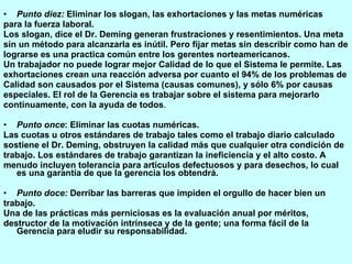 Punto diez:  Eliminar los slogan, las exhortaciones y las metas numéricas para la fuerza laboral. Los slogan, dice el Dr. Deming generan frustraciones y resentimientos. Una meta sin un método para alcanzarla es inútil. Pero fijar metas sin describir como han de lograrse es una practica común entre los gerentes norteamericanos. Un trabajador no puede lograr mejor Calidad de lo que el Sistema le permite. Las exhortaciones crean una reacción adversa por cuanto el 94% de los problemas de Calidad son causados por el Sistema (causas comunes), y sólo 6% por causas especiales. El rol de la Gerencia es trabajar sobre el sistema para mejorarlo continuamente, con la ayuda de todos . Punto once : Eliminar las cuotas numéricas. Las cuotas u otros estándares de trabajo tales como el trabajo diario calculado sostiene el Dr. Deming, obstruyen la calidad más que cualquier otra condición de trabajo. Los estándares de trabajo garantizan la ineficiencia y el alto costo. A menudo incluyen tolerancia para artículos defectuosos y para desechos, lo cual es una garantía de que la gerencia los obtendrá. Punto doce:  Derribar las barreras que impiden el orgullo de hacer bien un trabajo. Una de las prácticas más perniciosas es la evaluación anual por méritos, destructor de la motivación intrínseca y de la gente; una forma fácil de la Gerencia para eludir su responsabilidad. 