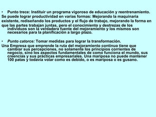 Punto trece: Instituir un programa vigoroso de educación y reentrenamiento. Se puede lograr productividad en varias formas: Mejorando la maquinaria existente, rediseñando los productos y el flujo de trabajo, mejorando la forma en que las partes trabajan juntas, pero el conocimiento y destrezas de los individuos son la verdadera fuente del mejoramiento y los mismos son necesarios para la planificación a largo plazo. Punto catorce:  Tomar medidas para lograr la transformación. Una Empresa que emprende la ruta del mejoramiento continuo tiene que cambiar sus percepciones, no solamente los principios corrientes de negocio, sino los aspectos fundamentales de como funciona el mundo, sus creencias y sus prácticas empresariales. Una mariposa no puede mantener 100 patas y todavía volar como es debido, o es mariposa o es gusano. 