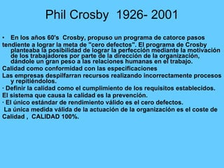 Phil Crosby  1926- 2001 En los años 60's  Crosby, propuso un programa de catorce pasos tendiente a lograr la meta de "cero defectos". El programa de Crosby planteaba la posibilidad de lograr la perfección mediante la motivación de los trabajadores por parte de la dirección de la organización, dándole un gran peso a las relaciones humanas en el trabajo. Calidad como conformidad con las especificaciones Las empresas despilfarran recursos realizando incorrectamente procesos y repitiéndolos. · Definir la calidad como el cumplimiento de los requisitos establecidos. El sistema que causa la calidad es la prevención. · El único estándar de rendimiento válido es el cero defectos. La única medida válida de la actuación de la organización es el coste de Calidad ,  CALIDAD 100%. 