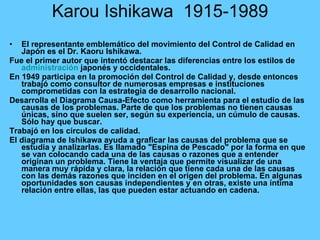 Karou Ishikawa  1915-1989 El representante emblemático del movimiento del Control de Calidad en Japón es el Dr. Kaoru Ishikawa.  Fue el primer autor que intentó destacar las diferencias entre los estilos de  administración  japonés y occidentales.  En 1949 participa en la promoción del Control de Calidad y, desde entonces trabajó como consultor de numerosas empresas e instituciones comprometidas con la estrategia de desarrollo nacional. Desarrolla el Diagrama Causa-Efecto como herramienta para el estudio de las causas de los problemas. Parte de que los problemas no tienen causas únicas, sino que suelen ser, según su experiencia, un cúmulo de causas. Sólo hay que buscar. Trabajó en los círculos de calidad. El diagrama de Ishikawa ayuda a graficar las causas del problema que se estudia y analizarlas. Es llamado "Espina de Pescado" por la forma en que se van colocando cada una de las causas o razones que a entender originan un problema. Tiene la ventaja que permite visualizar de una manera muy rápida y clara, la relación que tiene cada una de las causas con las demás razones que inciden en el origen del problema. En algunas oportunidades son causas independientes y en otras, existe una íntima relación entre ellas, las que pueden estar actuando en cadena. 