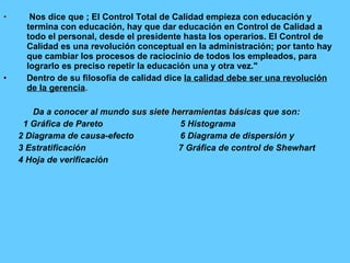 Nos dice que ; El Control Total de Calidad empieza con educación y termina con educación, hay que dar educación en Control de Calidad a todo el personal, desde el presidente hasta los operarios. El Control de Calidad es una revolución conceptual en la administración; por tanto hay que cambiar los procesos de raciocinio de todos los empleados, para lograrlo es preciso repetir la educación una y otra vez."  Dentro de su filosofía de calidad dice  la calidad debe ser una revolución de la gerencia . Da a conocer al mundo  sus siete herramientas básicas  que son:  1 Gráfica de Pareto   5 Histograma 2 Diagrama de causa-efecto   6 Diagrama de dispersión y 3 Estratificación 7 Gráfica de control de Shewhart 4 Hoja de verificación 